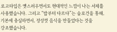 로고타입은 옛스러우면서도 현대적인 느낌이 나는 서체를 사용했습니다. 그리고 "밥부터 다르다"는 슬로건을 통해, 기본에 충실하면서, 정성껏 음식을 만들었다는 것을 강조했습니다. 