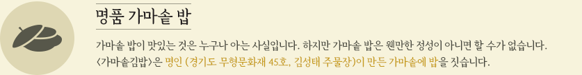 명품 가마솥밥 가마솥 밥이 맛있는 것은 누구나 아는 사실입니다. 하지만 가마솥 밥은 웬만한 정성이 아니면 할 수가 없습니다. <가마솥김밥>은 명인 (경기도 무형문화재 45호, 김성태 주물장)이 만든 가마솥에 밥을 짓습니다. 