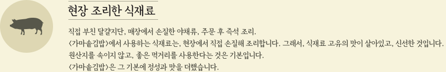 현장 조리한 식재료 직접 부친 달걀지단, 매장에서 손질한 야채류, 주문 후 즉석 조리. <가마솥김밥>에서 사용하는 식재료는, 현장에서 직접 손질해 조리합니다. 그래서, 식재료 고유의 맛이 살아있고, 신선한 것입니다. 원산지를 속이지 않고, 좋은 먹거리를 사용한다는 것은 기본입니다. <가마솥김밥>은 그 기본에 정성과 맛을 더했습니다. 