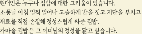 현대인은 누구나 집밥에 대한 그리움이 있습니다. 소풍날 아침 일찍 일어나 고슬하게 밥을 짓고 지단을 부치고 재료를 직접 손질해 정성스럽게 싸준 김밥. 가마솥 김밥은 그 어머님의 정성을 닮고 싶습니다.