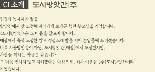 CI 소개 도시방앗간(주) 힘겹게 농사지은 쌀을 방앗간에서 갓 도정해 자식에게 보내곤 했던 부모님을 기억합니다. <도시방앗간>은 그 마음을 닮고자 합니다. 매장에서 즉석 도정한 쌀로 정성스레 밥을 지어 손님들께 드리겠습니다. 비록 시골방앗간이 아닌, 도시방앗간(매장)에서 도정했지만, 사람을 위하는 마음은 같습니다. 그 마음 변하지 않고 지키겠다는 다짐으로, 회사 이름을 (주)도시방앗간이라 지었습니다.