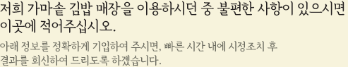 저희 가마솥 김밥 매장을 이용하시던 중 불편한 사항이 있으시면 이곳에 적어주십시오. 아래 정보를 정확하게 기입하여 주시면, 빠른 시간 내에 시정조치 후 
결과를 회신하여 드리도록 하겠습니다.