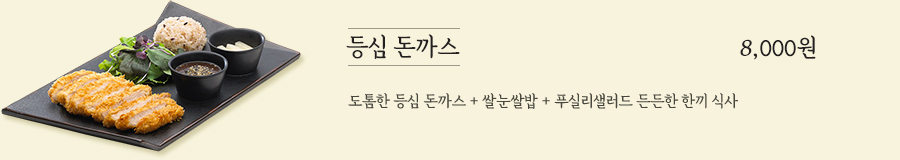 등심 돈까스 8,000원 -  도톰한 등심 돈까스 + 쌀눈쌀밥 +베이비 채소 든든한 한끼 식사